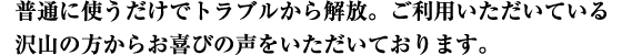 普通に使うだけでトラブルから解放。ご利用いただいている沢山の方からお喜びの声をいただいております。