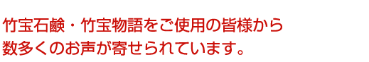 竹宝石鹸・竹宝物語をご使用の皆様から 数多くのお声が寄せられています。